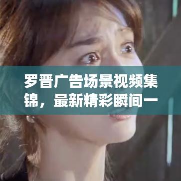 罗晋广告场景视频集锦，最新精彩瞬间一网打尽！