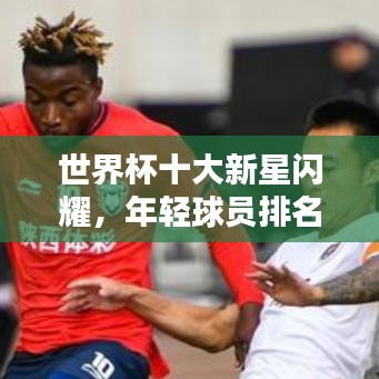 世界杯十大新星闪耀，年轻球员排名榜单揭晓！