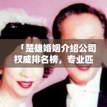 「楚雄婚姻介绍公司权威排名榜，专业匹配优质服务一网打尽」