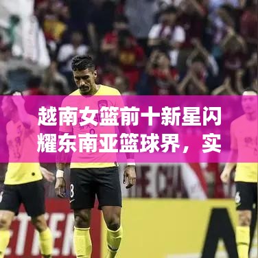 越南女篮前十新星闪耀东南亚篮球界，实力闪耀不容小觑