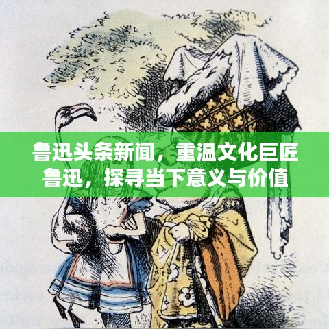 鲁迅头条新闻，重温文化巨匠鲁迅，探寻当下意义与价值