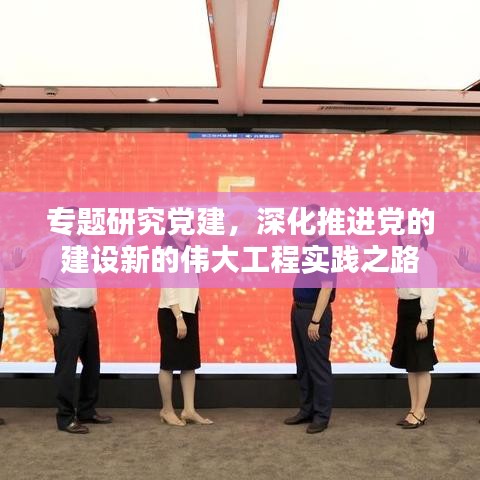 专题研究党建，深化推进党的建设新的伟大工程实践之路
