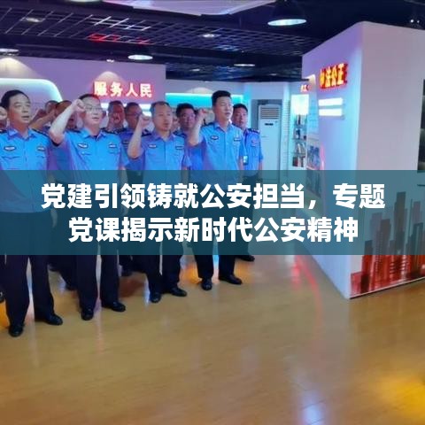 党建引领铸就公安担当，专题党课揭示新时代公安精神